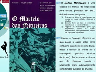 O Malleus Maleficarum é uma
espécie de manual de diagnóstico
para bruxas, publicado em 1487,
dividindo-se em três partes:
1) Ensinava os juízes a reconhecerem as
bruxas em seus múltiplos disfarces e
atitudes;
2) Expunha todos os tipos de malefícios,
classificando-os e explicando-os;
3) Regrava as formalidades para agir
"legalmente" contra as bruxas,
demonstrando como processá-las, inquiri-
las, julgá-las e condená-las.
Kramer e Sprenger oferecem um
guia passo a passo sobre como
conduzir o julgamento de uma bruxa,
desde a reunião de provas até o
interrogatório (incluindo técnicas
de tortura). Por exemplo, mulheres
que não choravam durante o
julgamento eram automaticamente
consideradas culpadas de bruxaria.
 