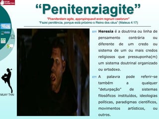 Heresia é a doutrina ou linha de
pensamento contrária ou
diferente de um credo ou
sistema de um ou mais credos
religiosos que pressuponha(m)
um sistema doutrinal organizado
ou ortodoxo.
A palavra pode referir-se
também a qualquer
"deturpação" de sistemas
filosóficos instituídos, ideologias
políticas, paradigmas científicos,
movimentos artísticos, ou
outros.
“Penitenziagite”"Poenitentiam agite, appropinquavit enim regnum caelorum"
“Fazei penitência, porque está próximo o Reino dos céus” (Mateus 4:17)
 