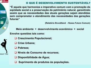 O QUE É DESENVOLVIMENTO SUSTENTÁVEL?
“É aquele que harmoniza o imperativo comum com a promoção da
eqüidade social e a preservação do patrimônio natural, garantindo
assim que as necessidades das atuais gerações sejam atendidas
sem comprometer o atendimento das necessidades das gerações
futuras”
(Relatório Brundtland - Nosso Futuro Comum)
Meio ambiente + desenvolvimento econômico + social
Envolve questões tais como:
 Crescimento Populacional;
 Crise Urbana;
 Pobreza;
 Níveis de Consumo de recursos;
 Disponibilidade de Água;
 Suprimento de produtos às populações.
 