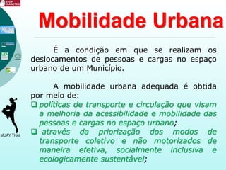Mobilidade Urbana
É a condição em que se realizam os
deslocamentos de pessoas e cargas no espaço
urbano de um Município.
A mobilidade urbana adequada é obtida
por meio de:
 políticas de transporte e circulação que visam
a melhoria da acessibilidade e mobilidade das
pessoas e cargas no espaço urbano;
 através da priorização dos modos de
transporte coletivo e não motorizados de
maneira efetiva, socialmente inclusiva e
ecologicamente sustentável;
 