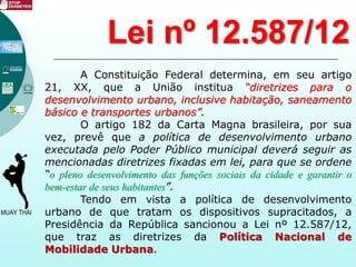 A Constituição Federal determina, em seu artigo
21, XX, que a União institua “diretrizes para o
desenvolvimento urbano, inclusive habitação, saneamento
básico e transportes urbanos”.
O artigo 182 da Carta Magna brasileira, por sua
vez, prevê que a política de desenvolvimento urbano
executada pelo Poder Público municipal deverá seguir as
mencionadas diretrizes fixadas em lei, para que se ordene
“o pleno desenvolvimento das funções sociais da cidade e garantir o
bem-estar de seus habitantes”.
Tendo em vista a política de desenvolvimento
urbano de que tratam os dispositivos supracitados, a
Presidência da República sancionou a Lei nº 12.587/12,
que traz as diretrizes da Política Nacional de
Mobilidade Urbana.
Lei nº 12.587/12
 