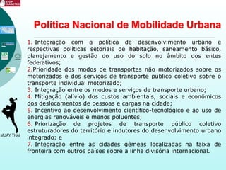 Política Nacional de Mobilidade Urbana
1. Integração com a política de desenvolvimento urbano e
respectivas políticas setoriais de habitação, saneamento básico,
planejamento e gestão do uso do solo no âmbito dos entes
federativos;
2.Prioridade dos modos de transportes não motorizados sobre os
motorizados e dos serviços de transporte público coletivo sobre o
transporte individual motorizado;
3. Integração entre os modos e serviços de transporte urbano;
4. Mitigação (alívio) dos custos ambientais, sociais e econômicos
dos deslocamentos de pessoas e cargas na cidade;
5. Incentivo ao desenvolvimento científico-tecnológico e ao uso de
energias renováveis e menos poluentes;
6. Priorização de projetos de transporte público coletivo
estruturadores do território e indutores do desenvolvimento urbano
integrado; e
7. Integração entre as cidades gêmeas localizadas na faixa de
fronteira com outros países sobre a linha divisória internacional.
 