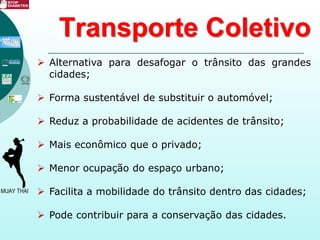 Transporte Coletivo
 Alternativa para desafogar o trânsito das grandes
cidades;
 Forma sustentável de substituir o automóvel;
 Reduz a probabilidade de acidentes de trânsito;
 Mais econômico que o privado;
 Menor ocupação do espaço urbano;
 Facilita a mobilidade do trânsito dentro das cidades;
 Pode contribuir para a conservação das cidades.
 