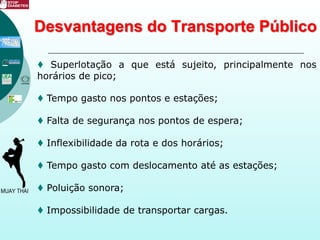 Desvantagens do Transporte Público
♦ Superlotação a que está sujeito, principalmente nos
horários de pico;
♦ Tempo gasto nos pontos e estações;
♦ Falta de segurança nos pontos de espera;
♦ Inflexibilidade da rota e dos horários;
♦ Tempo gasto com deslocamento até as estações;
♦ Poluição sonora;
♦ Impossibilidade de transportar cargas.
 