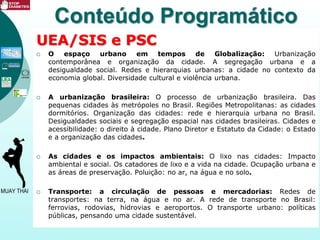 UEA/SIS e PSC
 O espaço urbano em tempos de Globalização: Urbanização
contemporânea e organização da cidade. A segregação urbana e a
desigualdade social. Redes e hierarquias urbanas: a cidade no contexto da
economia global. Diversidade cultural e violência urbana.
 A urbanização brasileira: O processo de urbanização brasileira. Das
pequenas cidades às metrópoles no Brasil. Regiões Metropolitanas: as cidades
dormitórios. Organização das cidades: rede e hierarquia urbana no Brasil.
Desigualdades sociais e segregação espacial nas cidades brasileiras. Cidades e
acessibilidade: o direito à cidade. Plano Diretor e Estatuto da Cidade: o Estado
e a organização das cidades.
 As cidades e os impactos ambientais: O lixo nas cidades: Impacto
ambiental e social. Os catadores de lixo e a vida na cidade. Ocupação urbana e
as áreas de preservação. Poluição: no ar, na água e no solo.
 Transporte: a circulação de pessoas e mercadorias: Redes de
transportes: na terra, na água e no ar. A rede de transporte no Brasil:
ferrovias, rodovias, hidrovias e aeroportos. O transporte urbano: políticas
públicas, pensando uma cidade sustentável.
Conteúdo Programático
 