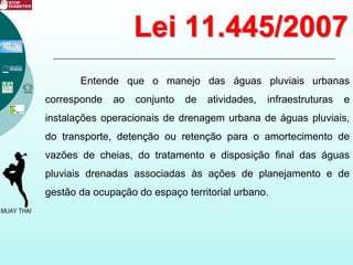 Lei 11.445/2007
Entende que o manejo das águas pluviais urbanas
corresponde ao conjunto de atividades, infraestruturas e
instalações operacionais de drenagem urbana de águas pluviais,
do transporte, detenção ou retenção para o amortecimento de
vazões de cheias, do tratamento e disposição final das águas
pluviais drenadas associadas às ações de planejamento e de
gestão da ocupação do espaço territorial urbano.
 