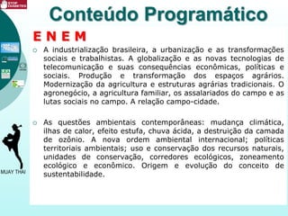 E N E M
 A industrialização brasileira, a urbanização e as transformações
sociais e trabalhistas. A globalização e as novas tecnologias de
telecomunicação e suas consequências econômicas, políticas e
sociais. Produção e transformação dos espaços agrários.
Modernização da agricultura e estruturas agrárias tradicionais. O
agronegócio, a agricultura familiar, os assalariados do campo e as
lutas sociais no campo. A relação campo-cidade.
 As questões ambientais contemporâneas: mudança climática,
ilhas de calor, efeito estufa, chuva ácida, a destruição da camada
de ozônio. A nova ordem ambiental internacional; políticas
territoriais ambientais; uso e conservação dos recursos naturais,
unidades de conservação, corredores ecológicos, zoneamento
ecológico e econômico. Origem e evolução do conceito de
sustentabilidade.
Conteúdo Programático
 