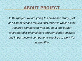ABOUT PROJECT
In this project we are going to analize and study , jfet
as an amplifier and make a final report in which all the
required comparison with bjt , input and output
characterstics of amplifier ( jfet) ,simulation analysis
and importance of components required to work jfet
as amplifier.