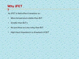 Why JFET
?
As JFET is field effect transistor so :
• More temperature stable than BJT
• Smaller than BJT’s
• No junctions so Less noisy than BJT
• High input impedance i.e drawback of BJT