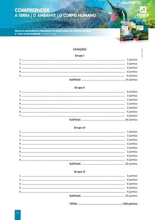 PROVA DE EQUIVALÊNCIA À FREQUÊNCIA DO ENSINO BÁSICO DE CIÊNCIAS NATURAIS
3.º CICLO DE ESCOLARIDADE (1.ª fase e 2.ª fase)
COMPREENDER
A TERRA | O AMBIENTE | O CORPO HUMANO a
©AREAL
EDITORES
10
COTAÇÕES
Grupo I
1 ........................................................................................................................................... 3 pontos
2 ........................................................................................................................................... 3 pontos
3 ........................................................................................................................................... 3 pontos
4 ........................................................................................................................................... 4 pontos
5 ........................................................................................................................................... 6 pontos
SubTotal ......................................................... 19 pontos
Grupo II
1 ........................................................................................................................................... 4 pontos
2 ........................................................................................................................................... 3 pontos
3 ........................................................................................................................................... 3 pontos
4 ........................................................................................................................................... 3 pontos
5 ........................................................................................................................................... 3 pontos
6 ........................................................................................................................................... 6 pontos
7 ........................................................................................................................................... 4 pontos
SubTotal .........................................................26 pontos
Grupo III
1 ........................................................................................................................................... 3 pontos
2 ........................................................................................................................................... 3 pontos
3 ........................................................................................................................................... 3 pontos
4 ........................................................................................................................................... 3 pontos
5 ........................................................................................................................................... 3 pontos
6 ........................................................................................................................................... 3 pontos
7 ........................................................................................................................................... 4 pontos
8 ........................................................................................................................................... 8 pontos
SubTotal .........................................................30 pontos
Grupo IV
1 ........................................................................................................................................... 3 pontos
2 ........................................................................................................................................... 4 pontos
3 ........................................................................................................................................... 8 pontos
4 ........................................................................................................................................... 6 pontos
5 ........................................................................................................................................... 4 pontos
SubTotal .........................................................25 pontos
TOTAL ...................................................... 100 pontos
 