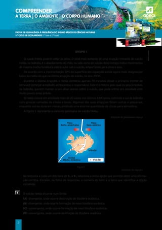 PROVA DE EQUIVALÊNCIA À FREQUÊNCIA DO ENSINO BÁSICO DE CIÊNCIAS NATURAIS
3.º CICLO DE ESCOLARIDADE (1.ª fase e 2.ª fase)
COMPREENDER
A TERRA | O AMBIENTE | O CORPO HUMANO a
©AREAL
EDITORES
2
GRUPO I
O vulcão Hekla poderá voltar ao ativo. O sinal mais evidente de uma erupção iminente do vulcão
Hekla, na Islândia, é o abaulamento do chão, no lado norte do vulcão. Este inchaço indica movimentos
de magma (rocha fundida) e está a subir sob o vulcão, empurrando para cima o solo.
De acordo com a monitorização GPS da superfície em expansão existe agora mais magma por
baixo do Hekla do que na última erupção do vulcão, no ano 2000.
Durante a última erupção, o Hekla demorou apenas 79 minutos desde o primeiro tremor de
terra até começar a explodir, acrescentou o responsável. Este é o motivo pelo qual os geocientistas,
na Islândia, querem manter o seu olhar atento sobre o vulcão, que pode entrar em atividade com
muito pouco aviso prévio.
O Hekla esteve em atividade mais de 20 vezes nos últimos 1200 anos, cobrindo o sul da Islândia
com grossas camadas de cinzas e lavas. Algumas das suas erupções foram curtas e pequenas,
enquanto outras duraram meses, emitindo uma enorme quantidade de cinzas para atmosfera.
A figura 1 representa o contexto geológico do vulcão Hekla.
Adaptado de greensavers.sapo.pt
Figura 1
Adaptado de usgs.gov
	
Na resposta a cada um dos itens de 1. a 3., seleciona a única opção que permite obter uma afirma-
ção correta. Escreve, na folha de respostas, o número do item e a letra que identifica a opção
escolhida.
1 O vulcão Hekla situa-se num limite
(A) divergente, onde ocorre destruição de litosfera oceânica.
(B) divergente, onde ocorre formação de nova litosfera oceânica.
(C) convergente, onde ocorre formação de nova litosfera oceânica.
(D) convergente, onde ocorre destruição de litosfera oceânica.
Islândia
Vulcões
Placa
Norte-americana
Dorsal
Médio-Atlântica
Placa
Euro-asiática
 