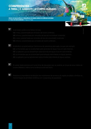 PROVA DE EQUIVALÊNCIA À FREQUÊNCIA DO ENSINO BÁSICO DE CIÊNCIAS NATURAIS
3.º CICLO DE ESCOLARIDADE (1.ª fase e 2.ª fase)
COMPREENDER
A TERRA | O AMBIENTE | O CORPO HUMANO a
©AREAL
EDITORES
3
2 A atividade vulcânica do Hekla é do tipo
(A) misto, caracterizada por emissões de nuvens ardentes.
(B) efusivo, caracterizada por emissões de lava de viscosidade moderada.
(C) misto, caracterizada por emissões de lava de viscosidade moderada.
(D) efusivo, caracterizada por emissões de nuvens ardentes.
3 A Islândia é caracterizada por fenómenos de vulcanismo atenuado, do qual são exemplo
(A) as fumarolas que se caracterizam pela ascensão de águas ricas em sais minerais.
(B) os géiseres que se caracterizam pela ascensão de águas ricas em sais minerais.
(C) as fumarolas que se caracterizam pela emissão intermitente de águas quentes.
(D) os géiseres que se caracterizam pela emissão intermitente de águas quentes.
4 	
O vulcão Hekla encontra-se numa linha de elevações que se estende ao longo da zona média do
oceano Atlântico. Indica como se designa essa estrutura.
5 	
Relaciona a importância da deteção dos movimentos de terreno e do registo de abalos sísmicos na
monitorização da atividade vulcânica com a segurança da população.
 