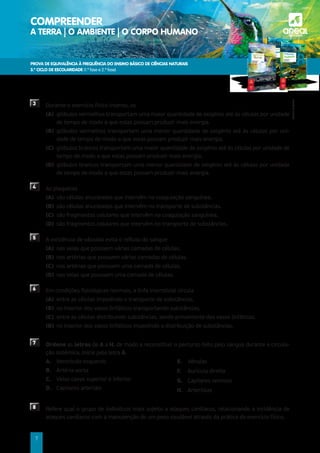 PROVA DE EQUIVALÊNCIA À FREQUÊNCIA DO ENSINO BÁSICO DE CIÊNCIAS NATURAIS
3.º CICLO DE ESCOLARIDADE (1.ª fase e 2.ª fase)
COMPREENDER
A TERRA | O AMBIENTE | O CORPO HUMANO a
©AREAL
EDITORES
7
3 	
Durante o exercício físico intenso, os
(A) 
glóbulos vermelhos transportam uma maior quantidade de oxigénio até às células por unidade
de tempo de modo a que estas possam produzir mais energia.
(B)	
glóbulos vermelhos transportam uma menor quantidade de oxigénio até às células por uni-
dade de tempo de modo a que estas possam produzir mais energia.
(C) 
glóbulos brancos transportam uma maior quantidade de oxigénio até às células por unidade de
tempo de modo a que estas possam produzir mais energia.
(D) 
glóbulos brancos transportam uma menor quantidade de oxigénio até às células por unidade
de tempo de modo a que estas possam produzir mais energia.
4 	As plaquetas
(A)	
são células anucleadas que intervêm na coagulação sanguínea.
(B) 
são células anucleadas que intervêm no transporte de substâncias.
(C) 
são fragmentos celulares que intervêm na coagulação sanguínea.
(D) 
são fragmentos celulares que intervêm no transporte de substâncias.
5 	
A existência de válvulas evita o refluxo do sangue
(A) 
nas veias que possuem várias camadas de células.
(B) 
nas artérias que possuem várias camadas de células.
(C)	
nas artérias que possuem uma camada de células.
(D)	
nas veias que possuem uma camada de células.
6 	
Em condições fisiológicas normais, a linfa intersticial circula
(A) 
entre as células impedindo o transporte de substâncias.
(B) 
no interior dos vasos linfáticos transportando substâncias.
(C) 
entre as células distribuindo substâncias, sendo proveniente dos vasos linfáticos.
(D) 
no interior dos vasos linfáticos impedindo a distribuição de substâncias.
7 Ordene as letras de A a H, de modo a reconstituir o percurso feito pelo sangue durante a circula-
ção sistémica. Inicie pela letra A.
A.	Ventrículo esquerdo
B. Artéria aorta
C. 
Veias cavas superior e inferior
D.	Capilares arteriais
E.	Vénulas
F.	Aurícula direita
G. Capilares venosos
H.	Arteríolas
8 	
Refere qual o grupo de indivíduos mais sujeito a ataques cardíacos, relacionando a incidência de
ataques cardíacos com a manutenção de um peso saudável através da prática do exercício físico.
 