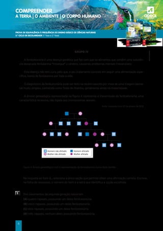 PROVA DE EQUIVALÊNCIA À FREQUÊNCIA DO ENSINO BÁSICO DE CIÊNCIAS NATURAIS
3.º CICLO DE ESCOLARIDADE (1.ª fase e 2.ª fase)
COMPREENDER
A TERRA | O AMBIENTE | O CORPO HUMANO a
©AREAL
EDITORES
8
GRUPO IV
A fenilcetonúria é uma doença genética que faz com que os alimentos que contêm uma substân-
cia designada fenilalanina “intoxique” o cérebro, causando problemas mentais irreversíveis.
Esta doença não tem cura, pelo que, o seu tratamento consiste em seguir uma alimentação espe-
cífica, isenta de fenilalanina por toda a vida.
O diagnóstico da fenilcetonúria pode ser feito no recém-nascido por meio de uma triagem neona-
tal muito simples, conhecida como Teste do Pezinho, geralmente ainda na maternidade.
A árvore genealógica representada na figura 4 representa a transmissão da fenilcetonúria, uma
característica recessiva, não ligada aos cromossomas sexuais.
Fonte: tuasaude.com/ (21 de janeiro de 2013)
Figura 4: Árvore genealógica com a representação da fenilcetonúria numa dada família.
	
Na resposta ao item 1., seleciona a única opção que permite obter uma afirmação correta. Escreve,
na folha de respostas, o número do item e a letra que identifica a opção escolhida.
1 Dos casamentos da segunda geração nasceram
(A) quatro rapazes, possuindo um deles fenilcetonúria.
(B) cinco rapazes, possuindo um deles fenilcetonúria.
(C) dois rapazes, possuindo um deles fenilcetonúria.
(D) três rapazes, nenhum deles possuindo fenilcetonúria.
Homem não afetado
Mulher não afetada
Homem afetado
Mulher afetada
 