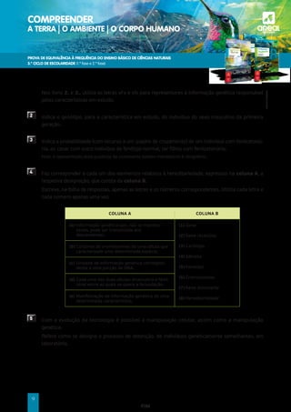 PROVA DE EQUIVALÊNCIA À FREQUÊNCIA DO ENSINO BÁSICO DE CIÊNCIAS NATURAIS
3.º CICLO DE ESCOLARIDADE (1.ª fase e 2.ª fase)
COMPREENDER
A TERRA | O AMBIENTE | O CORPO HUMANO a
©AREAL
EDITORES
9
	Nos itens 2. e 3., utiliza as letras «F» e «f» para representares a informação genética responsável
pelas características em estudo.
2 	
Indica o genótipo, para a característica em estudo, do indivíduo do sexo masculino da primeira
geração.
3 	
Indica a probabilidade (com recurso a um quadro de cruzamento) de um indivíduo com fenilcetonú-
ria, ao casar com outro indivíduo de fenótipo normal, ter filhos com fenilcetonúria.
Nota: A apresentação do(s) quadro(s) de cruzamento (xadrez mendeliano) é obrigatória.
4 	
Faz corresponder a cada um dos elementos relativos à hereditariedade, expressos na coluna A, a
respetiva designação, que consta da coluna B.
	
Escreve, na folha de respostas, apenas as letras e os números correspondentes. Utiliza cada letra e
cada número apenas uma vez.
COLUNA A COLUNA B
(a)	
Informação genética que, não se manifes-
tando, pode ser transmitida aos
descendentes.
(1) Gene
(2)	Gene recessivo
(3) Cariótipo
(4) Gâmeta
(5)	Fenótipo
(6) Cromossomas
(7)	Gene dominante
(8)	Hereditariedade
(b) 
Conjunto de cromossomas de uma célula que
caracterizam uma determinada espécie.
(c)	
Unidade de informação genética correspon-
dente a uma porção de DNA.
(d)	
Cada uma das duas células (masculina e femi-
nina) entre as quais se opera a fecundação.
(e) 
Manifestação da informação genética de uma
determinada característica.
5 	
Com a evolução da tecnologia é possível a manipulação celular, assim como a manipulação
genética.
	
Refere como se designa o processo de obtenção, de indivíduos geneticamente semelhantes, em
laboratório.
FIM
 