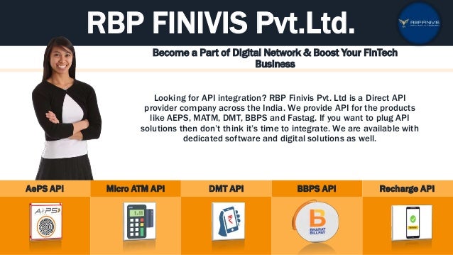 RBP FINIVIS Pvt.Ltd.
Become a Part of Digital Network & Boost Your FinTech
Business
Looking for API integration? RBP Finivis Pvt. Ltd is a Direct API
provider company across the India. We provide API for the products
like AEPS, MATM, DMT, BBPS and Fastag. If you want to plug API
solutions then don’t think it’s time to integrate. We are available with
dedicated software and digital solutions as well.
AePS API Micro ATM API DMT API BBPS API Recharge API
 