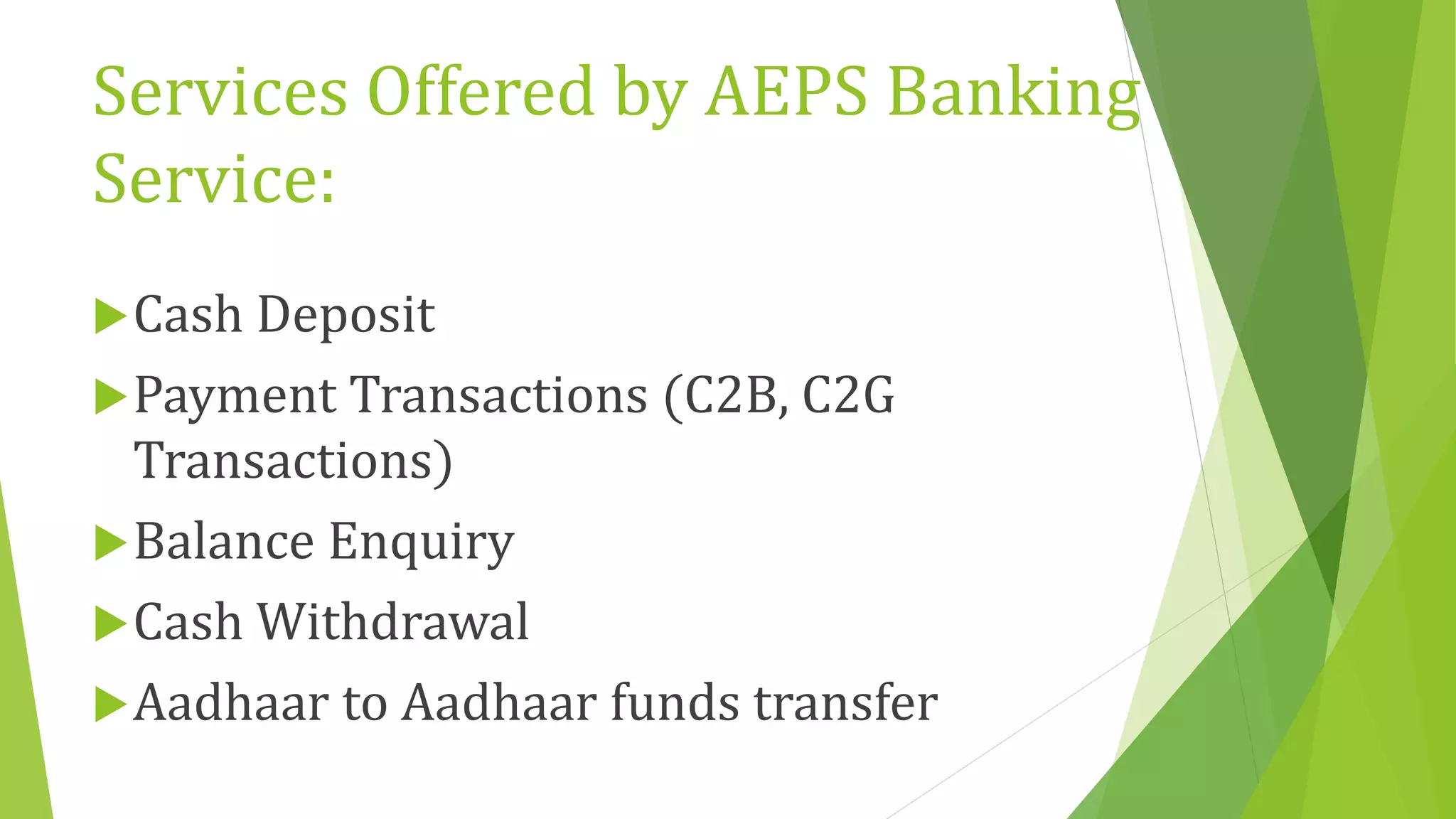 Services Offered by AEPS Banking
Service:
Cash Deposit
Payment Transactions (C2B, C2G
Transactions)
Balance Enquiry
Cash Withdrawal
Aadhaar to Aadhaar funds transfer
 