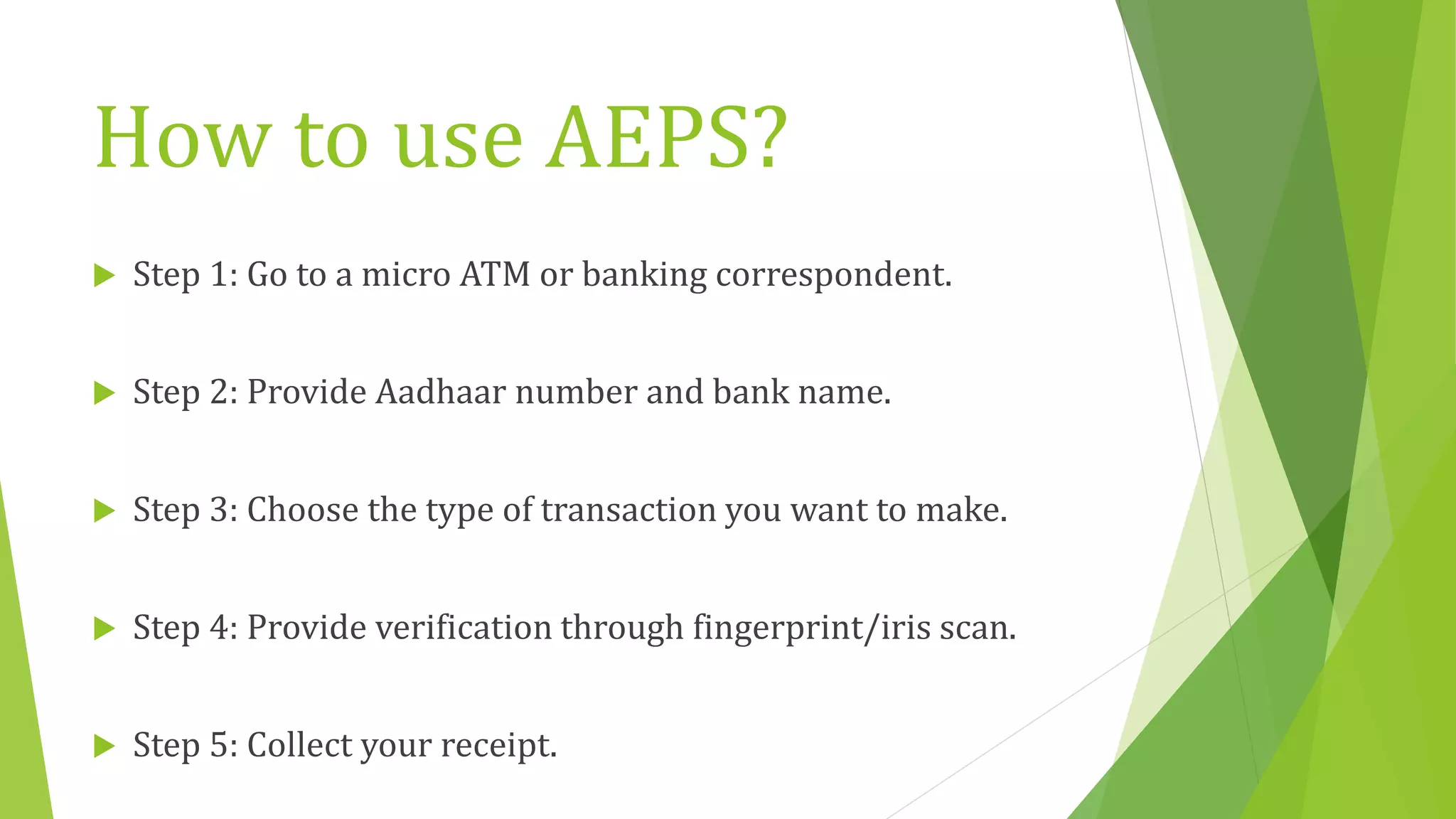 How to use AEPS?
 Step 1: Go to a micro ATM or banking correspondent.
 Step 2: Provide Aadhaar number and bank name.
 Step 3: Choose the type of transaction you want to make.
 Step 4: Provide verification through fingerprint/iris scan.
 Step 5: Collect your receipt.
 