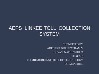 AEPS LINKED TOLL COLLECTION
SYSTEM
SUBMITTED BY
ADITHIYA GURU PATHAM.V
DEVASENATHIPATHI.M
B.E.,(CSE)
COIMBATORE INSTITUTE OF TECHNOLOGY
COIMBATORE.
 