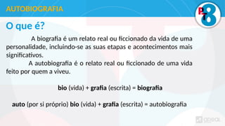 O que é?
A biografia é um relato real ou ficcionado da vida de uma
personalidade, incluindo-se as suas etapas e acontecimentos mais
significativos.
A autobiografia é o relato real ou ficcionado de uma vida
feito por quem a viveu.
bio (vida) + grafia (escrita) = biografia
auto (por si próprio) bio (vida) + grafia (escrita) = autobiografia
AUTOBIOGRAFIA
 