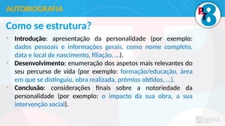 Como se estrutura?
• Introdução: apresentação da personalidade (por exemplo:
dados pessoais e informações gerais, como nome completo,
data e local de nascimento, filiação, …).
• Desenvolvimento: enumeração dos aspetos mais relevantes do
seu percurso de vida (por exemplo: formação/educação, área
em que se distinguiu, obra realizada, prémios obtidos, …).
• Conclusão: considerações finais sobre a notoriedade da
personalidade (por exemplo: o impacto da sua obra, a sua
intervenção social).
AUTOBIOGRAFIA
 