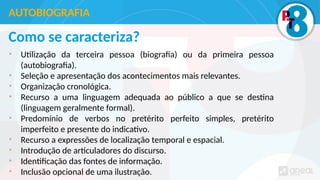 Como se caracteriza?
• Utilização da terceira pessoa (biografia) ou da primeira pessoa
(autobiografia).
• Seleção e apresentação dos acontecimentos mais relevantes.
• Organização cronológica.
• Recurso a uma linguagem adequada ao público a que se destina
(linguagem geralmente formal).
• Predomínio de verbos no pretérito perfeito simples, pretérito
imperfeito e presente do indicativo.
• Recurso a expressões de localização temporal e espacial.
• Introdução de articuladores do discurso.
• Identificação das fontes de informação.
• Inclusão opcional de uma ilustração.
AUTOBIOGRAFIA
 