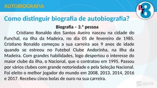 Como distinguir biografia de autobiografia?
Biografia – 3.ª pessoa
Cristiano Ronaldo dos Santos Aveiro nasceu na cidade do
Funchal, na Ilha da Madeira, no dia 05 de fevereiro de 1985.
Cristiano Ronaldo começou a sua carreira aos 9 anos de idade
quando se estreou no Futebol Clube Andorinha, na Ilha da
Madeira. Com grandes habilidades, logo despertou o interesse do
maior clube da ilha, o Nacional, que o contratou em 1995. Passou
por vários clubes com grande notoriedade e pela Seleção Nacional.
Foi eleito o melhor jogador do mundo em 2008, 2013, 2014, 2016
e 2017. Recebeu cinco bolas de ouro na sua carreira.
AUTOBIOGRAFIA
 