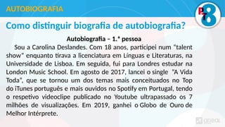 Como distinguir biografia de autobiografia?
Autobiografia – 1.ª pessoa
Sou a Carolina Deslandes. Com 18 anos, participei num “talent
show” enquanto tirava a licenciatura em Línguas e Literaturas, na
Universidade de Lisboa. Em seguida, fui para Londres estudar na
London Music School. Em agosto de 2017, lancei o single “A Vida
Toda”, que se tornou um dos temas mais conceituados no Top
do iTunes português e mais ouvidos no Spotify em Portugal, tendo
o respetivo videoclipe publicado no Youtube ultrapassado os 7
milhões de visualizações. Em 2019, ganhei o Globo de Ouro de
Melhor Intérprete.
AUTOBIOGRAFIA
 