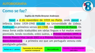 Como se faz?
Sophia de Mello Breyner Andresen
Nasci a 6 de novembro de 1919 no Porto, onde passei a
infância. Entre 1939-1940 estudei na Universidade de Lisboa.
Publiquei os primeiros versos em 1940, nos Cadernos de Poesia. Os
meus livros estão traduzidos em várias línguas e fui muitas vezes
premiada, tendo recebido, entre outros, o Prémio Camões 1999, o
Prémio Poesia Max Jacob 2001 e o Prémio Rainha Sofia de Poesia
Ibero-Americana – a primeira vez que um português venceu este
prestigiado galardão.
AUTOBIOGRAFIA
Verbos na 1.ª pessoa
Expressões de localização
espacial e temporal
Obra publicada
Prémios e reconhecimentos
pela obra
 