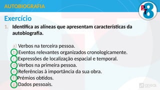 Exercício
1. Identifica as alíneas que apresentam características da
autobiografia.
a) Verbos na terceira pessoa.
b) Eventos relevantes organizados cronologicamente.
c) Expressões de localização espacial e temporal.
d) Verbos na primeira pessoa.
e) Referências à importância da sua obra.
f) Prémios obtidos.
g) Dados pessoais.
AUTOBIOGRAFIA
 
