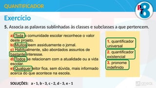 Exercício
5. Associa as palavras sublinhadas às classes e subclasses a que pertencem.
QUANTIFICADOR
a) Toda a comunidade escolar reconhece o valor
deste projeto.
b) Muitos leem assiduamente o jornal.
c) Habitualmente, são abordados assuntos de
bastante interesse.
d) Todos se relacionam com a atualidade ou a vida
escolar.
e) Qualquer leitor fica, sem dúvida, mais informado
acerca do que acontece na escola.
1. quantificador
universal
2. quantificador
existencial
3. pronome
indefinido
SOLUÇÕES: a - 1, b - 3, c - 2, d - 3, e - 1
 