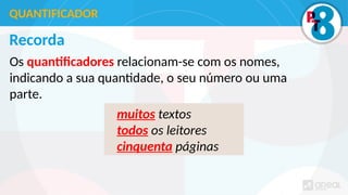 Recorda
Os quantificadores relacionam-se com os nomes,
indicando a sua quantidade, o seu número ou uma
parte.
QUANTIFICADOR
muitos textos
todos os leitores
cinquenta páginas
 
