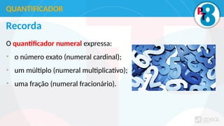 Recorda
O quantificador numeral expressa:
• o número exato (numeral cardinal);
• um múltiplo (numeral multiplicativo);
• uma fração (numeral fracionário).
QUANTIFICADOR
 