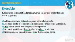 Exercício
1. Identifica os quantificadores numerais (cardinais) presentes nas
frases seguintes.
a) A Diana escreveu dois artigos para o jornal da escola.
b) A edição deste mês dedica seis páginas aos projetos de Cidadania.
c) Três alunos do oitavo ano publicaram poemas.
d) No total, participam dezoito alunos e cinco professores.
e) Neste número, estão incluídas onze ilustrações a cores.
QUANTIFICADOR
 