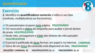 Exercício
2. Identifica os quantificadores numerais e indica o seu tipo
(cardinais, multiplicativos ou fracionários).
a) Os passatempos ocupam meia página.
b) Foi necessário o dobro do empenho para acabar o jornal dentro
do prazo.
c) Neste mês, conseguiram o triplo dos leitores do mês passado!
d) O jornal é publicado de duas formas: em papel e na internet.
e) Cerca de um terço do conteúdo está disponível on-line.
QUANTIFICADOR
FRACIONÁRIO
MULTIPLICATIVO
MULTIPLICATIVO
CARDINAL
FRACIONÁRIO
SOLUÇÕES: CARDINAL: d) MULTIPLICATIVO: b), c) FRACIONÁRIO: a), e)
 