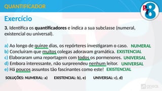 Exercício
3. Identifica os quantificadores e indica a sua subclasse (numeral,
existencial ou universal).
a) Ao longo de quinze dias, os repórteres investigaram o caso.
b) Concluíram que muitos colegas adoravam gramática.
c) Elaboraram uma reportagem com todos os pormenores.
d) Embora interessante, não surpreendeu nenhum leitor.
e) Há poucos assuntos tão fascinantes como este!
QUANTIFICADOR
NUMERAL
EXISTENCIAL
UNIVERSAL
UNIVERSAL
EXISTENCIAL
SOLUÇÕES: NUMERAL: a) EXISTENCIAL: b), e) UNIVERSAL: c), d)
 