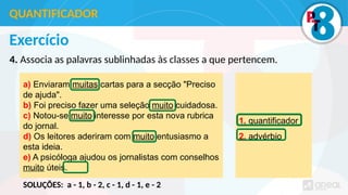 Exercício
4. Associa as palavras sublinhadas às classes a que pertencem.
QUANTIFICADOR
a) Enviaram muitas cartas para a secção "Preciso
de ajuda".
b) Foi preciso fazer uma seleção muito cuidadosa.
c) Notou-se muito interesse por esta nova rubrica
do jornal.
d) Os leitores aderiram com muito entusiasmo a
esta ideia.
e) A psicóloga ajudou os jornalistas com conselhos
muito úteis.
1. quantificador
2. advérbio
SOLUÇÕES: a - 1, b - 2, c - 1, d - 1, e - 2
 