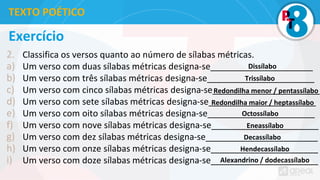 Exercício
2. Classifica os versos quanto ao número de sílabas métricas.
a) Um verso com duas sílabas métricas designa-se_____________________
b) Um verso com três sílabas métricas designa-se______________________
c) Um verso com cinco sílabas métricas designa-se______________________
d) Um verso com sete sílabas métricas designa-se______________________
e) Um verso com oito sílabas métricas designa-se______________________
f) Um verso com nove sílabas métricas designa-se______________________
g) Um verso com dez sílabas métricas designa-se_______________________
h) Um verso com onze sílabas métricas designa-se______________________
i) Um verso com doze sílabas métricas designa-se______________________
TEXTO POÉTICO
Dissílabo
Trissílabo
Redondilha menor / pentassílabo
Redondilha maior / heptassílabo
Octossílabo
Eneassílabo
Decassílabo
Hendecassílabo
Alexandrino / dodecassílabo
 