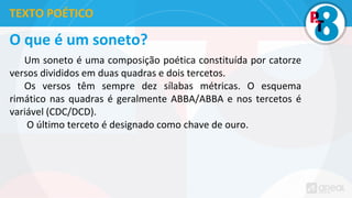O que é um soneto?
Um soneto é uma composição poética constituída por catorze
versos divididos em duas quadras e dois tercetos.
Os versos têm sempre dez sílabas métricas. O esquema
rimático nas quadras é geralmente ABBA/ABBA e nos tercetos é
variável (CDC/DCD).
O último terceto é designado como chave de ouro.
TEXTO POÉTICO
 