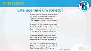 Este poema é um soneto?
Erros meus, má fortuna, amor ardente
Em minha perdição se conjuraram;
Os erros e a fortuna sobejaram,
Que pera mim bastava amor somente.
Tudo passei; mas tenho tão presente
A grande dor das cousas que passaram,
Que as magoadas iras me ensinaram
A não querer já nunca ser contente.
Errei todo o discurso de meus anos;
Dei causa [a] que a Fortuna castigasse
As minhas mal fundadas esperanças.
De amor não vi senão breves enganos.
Oh! quem tanto pudesse, que fartasse
Este meu duro Génio de vinganças!
TEXTO POÉTICO
Luís de Camões
 