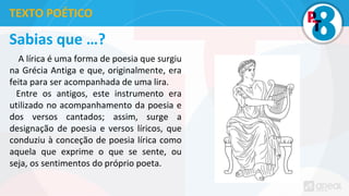 Sabias que …?
A lírica é uma forma de poesia que surgiu
na Grécia Antiga e que, originalmente, era
feita para ser acompanhada de uma lira.
Entre os antigos, este instrumento era
utilizado no acompanhamento da poesia e
dos versos cantados; assim, surge a
designação de poesia e versos líricos, que
conduziu à conceção de poesia lírica como
aquela que exprime o que se sente, ou
seja, os sentimentos do próprio poeta.
TEXTO POÉTICO
 