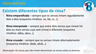 Existem diferentes tipos de rima?
• Rima emparelhada – sempre que os versos rimam seguidamente
dois a dois (esquema rimático: aa, bb, cc…);
• Rima interpolada – sempre que entre dois versos que rimam há
dois ou mais versos cujo som (rima) é diferente (esquema
rimático: abba, abca…);
• Rima cruzada – sempre que os versos rimam alternadamente
(esquema rimático: abab, abcb…).
Observação: Os versos que não rimam denominam-se versos soltos ou brancos.
TEXTO POÉTICO
 