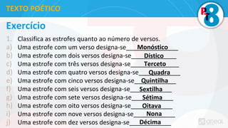 Exercício
1. Classifica as estrofes quanto ao número de versos.
a) Uma estrofe com um verso designa-se_______________
b) Uma estrofe com dois versos designa-se_____________
c) Uma estrofe com três versos designa-se______________
d) Uma estrofe com quatro versos designa-se____________
e) Uma estrofe com cinco versos designa-se____________
f) Uma estrofe com seis versos designa-se____________
g) Uma estrofe com sete versos designa-se____________
h) Uma estrofe com oito versos designa-se____________
i) Uma estrofe com nove versos designa-se____________
j) Uma estrofe com dez versos designa-se____________
TEXTO POÉTICO
Monóstico
Dístico
Terceto
Quadra
Quintilha
Sextilha
Sétima
Oitava
Nona
Décima
 