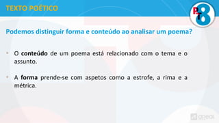 Podemos distinguir forma e conteúdo ao analisar um poema?
• O conteúdo de um poema está relacionado com o tema e o
assunto.
• A forma prende-se com aspetos como a estrofe, a rima e a
métrica.
TEXTO POÉTICO
 