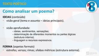Como analisar um poema?
IDEIAS (conteúdo)
• visão geral (tema e assunto – ideias principais).
• visão aprofundada:
- ideias, sentimentos, sensações;
- determinação de diferentes momentos ou partes lógicas
(estrutura interna);
- linguagem e recursos expressivos.
FORMA (aspetos formais)
• estrofes; versos; rimas; sílabas métricas (estrutura externa).
TEXTO POÉTICO
 