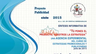 SÍNTESIS INFORMATIVA DE
PUBLICITY, ”TÚ PONES EL
PRODUCTO, NOSOTROS LA ESTRATEGIA”
UNA AGENCIA EXPERIMENTAL
DEL CURSO DE
ESTRATEGIAS PROMOCIONALES Y
PUBLICITARIAS
Julio de 2015
 