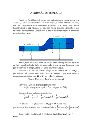 A EQUAÇÃO DE BERNOULLI

       Exposta por Daniel Bernoulli em seu livro Hydrodynamica, a equação relaciona
a pressão, a altura e a velocidade de um fluido. Descreve escoamentos estacionários,
que são escoamentos com movimento constante, e é válida para fluidos
incompressíveis e não-viscosos, ou seja, com massa específica constante e sem
resistência ao escoamento. Considerando o eixo de escoamento como x, conhecida
como linha de corrente.




       A equação de Bernoulli pode ser deduzida a partir da integração das equações
de Euler, ou pela aplicação da lei de conservação de energia, aqui demonstraremos
pela conservação de energia, já que não utiliza recursos de Cálculo.
       Utilizamos o teorema do trabalho-energia                                 ,
pela diferença de trabalho feito pelas forças para deslocar a porção de fluido, e
reescrevendo o trabalho como                             , obtemos:


         Escrevendo a variação da energia potencial como:



         E escrevendo a variação da energia cinética:




         Substituindo as equações em                        , obtemos:



         Como a vazão é constante,                  e dividindo por ρ, Δt e   ,
temos:
 