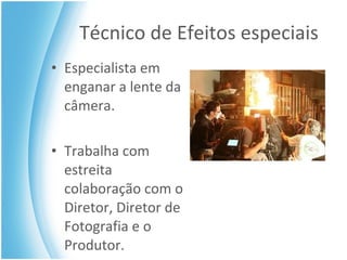 Técnico de Efeitos especiais Especialista em enganar a lente da câmera. Trabalha com estreita colaboração com o Diretor, Diretor de Fotografia e o Produtor. 