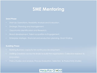 SME Mentoring Seed Phase Start-Up Operations, Feasibility Analysis and Evaluation. Strategic Planning and Management. Opportunity Identification and Research. Brand development, Talent acquisition & Engagement. Enterprise strategic, financial and production planning. Grant finding. Budding Phase Building Business capacity for continuous development. Instilling Creativity across the levels to build the organization. Collective research & Innovation. Policy Studies and analysis, Process Evaluation, Selection  & Productivity Studies 