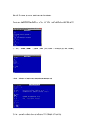 Saltode direcciónprograma y salto a otras direcciones
ELABORARUN PROGRAMA QUE NOSAYUDE ENVIARA PANTALLA SUNOMBRE 200 VECES
ELABORARUN PROGRAMA QUE NOSAYUDE A INGRESAR200 CARACTERESPOR TECLADO
Enviara pantallael abecedariocompletoenMINUSCULA.
Enviara pantallael abecedariocompletoenMINUSCULA-MAYUSCULA
 